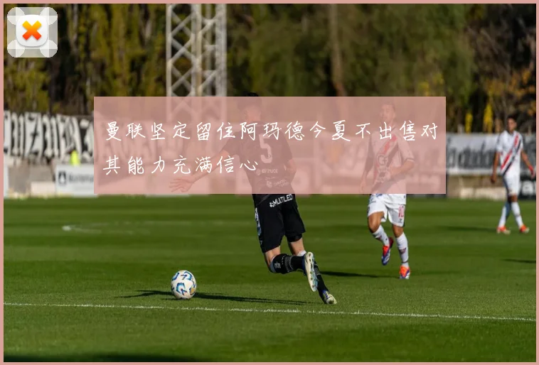 曼联坚定留住阿玛德今夏不出售对其能力充满信心