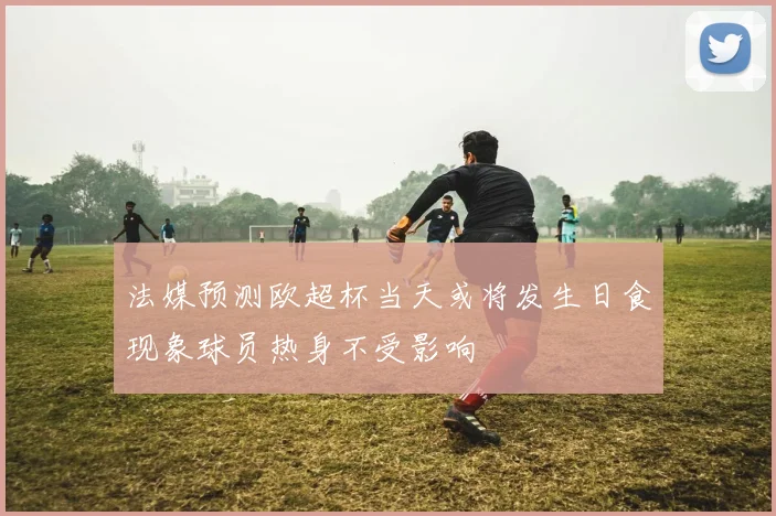 法媒预测欧超杯当天或将发生日食现象球员热身不受影响